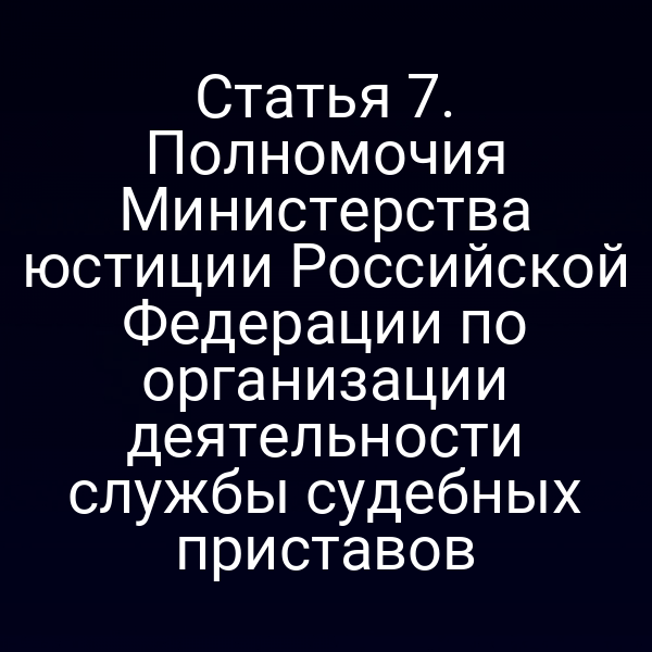 Статья 7. Полномочия Министерства юстиции Российской Федерации по организации деятельности службы судебных приставов