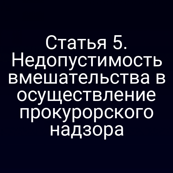 Статья 5. Недопустимость вмешательства в осуществление прокурорского надзора