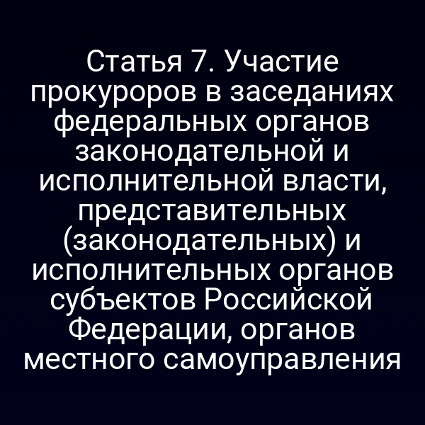 Статья 7. Участие прокуроров в заседаниях федеральных органов законодательной и исполнительной власти, представительных (законодательных) и исполнительных органов субъектов Российской Федерации, органов местного самоуправления