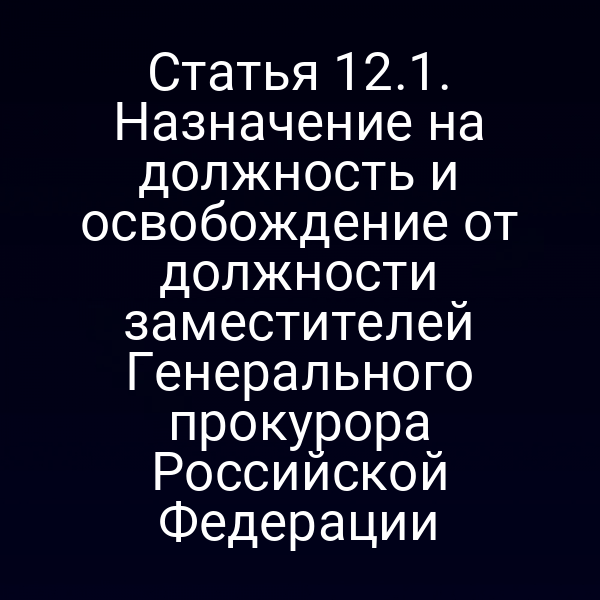 Статья 12.1. Назначение на должность и освобождение от должности заместителей Генерального прокурора Российской Федерации