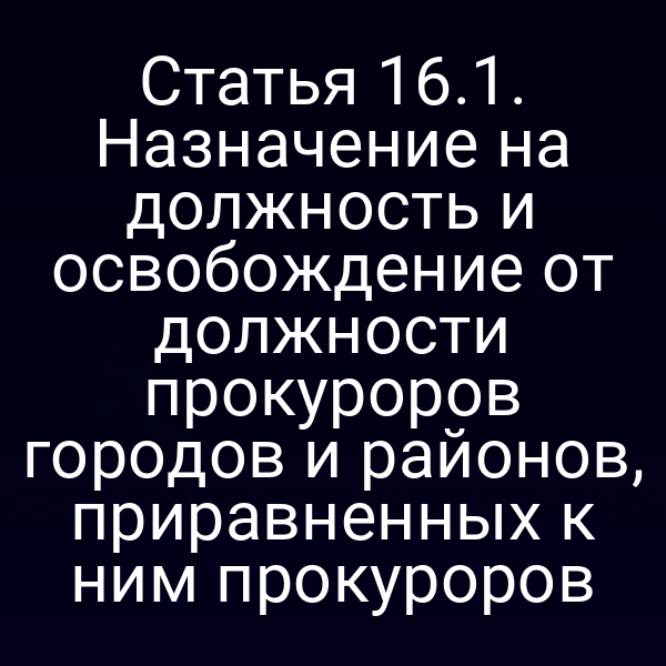 Статья 16.1. Назначение на должность и освобождение от должности прокуроров городов и районов, приравненных к ним прокуроров