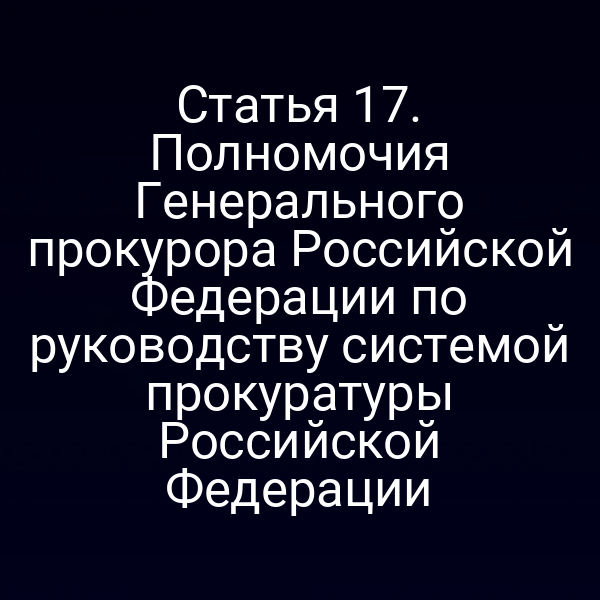 Статья 17. Полномочия Генерального прокурора Российской Федерации по руководству системой прокуратуры Российской Федерации