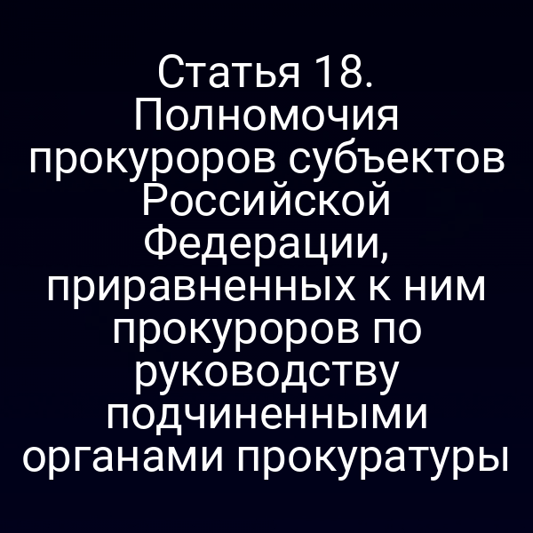 Статья 18. Полномочия прокуроров субъектов Российской Федерации, приравненных к ним прокуроров по руководству подчиненными органами прокуратуры