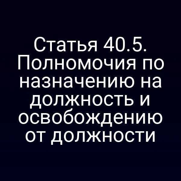 Статья 40.5. Полномочия по назначению на должность и освобождению от должности