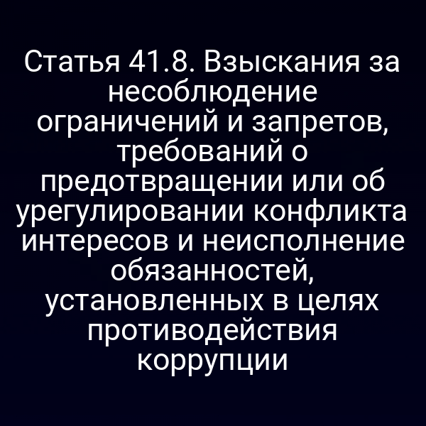 Статья 41.8. Взыскания за несоблюдение ограничений и запретов, требований о предотвращении или об урегулировании конфликта интересов и неисполнение обязанностей, установленных в целях противодействия коррупции