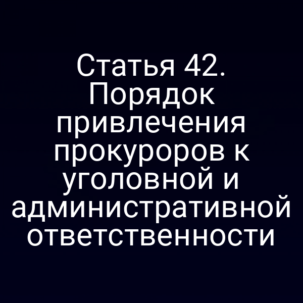 Статья 42. Порядок привлечения прокуроров к уголовной и административной ответственности