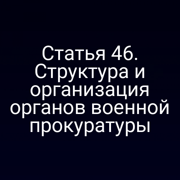 Статья 46. Структура и организация органов военной прокуратуры