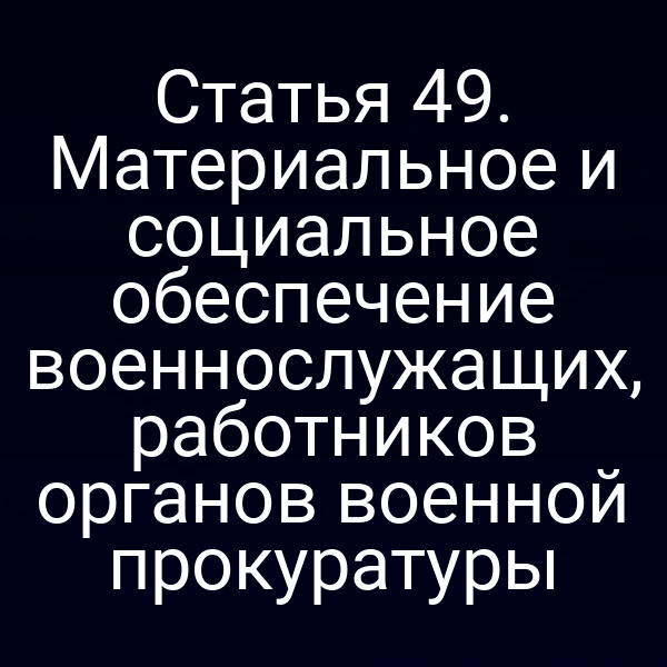Статья 49. Материальное и социальное обеспечение военнослужащих, работников органов военной прокуратуры