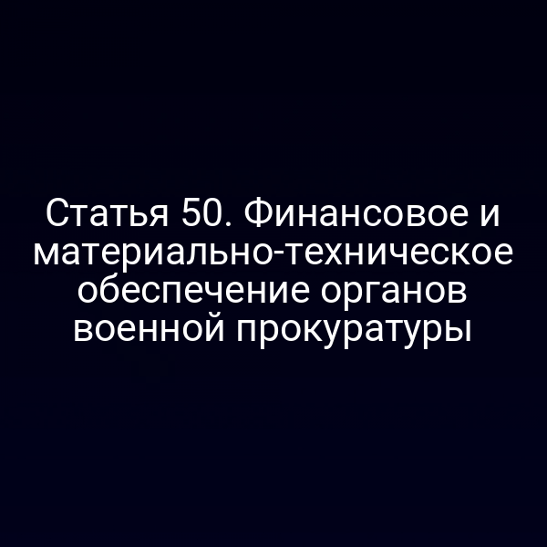 Статья 50. Финансовое и материально-техническое обеспечение органов военной прокуратуры