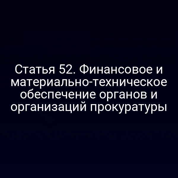 Статья 52. Финансовое и материально-техническое обеспечение органов и организаций прокуратуры