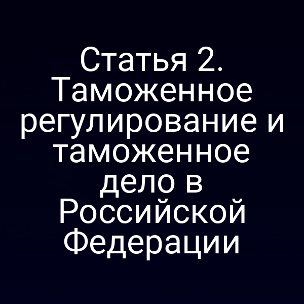 Статья 2. Таможенное регулирование и таможенное дело в Российской Федерации