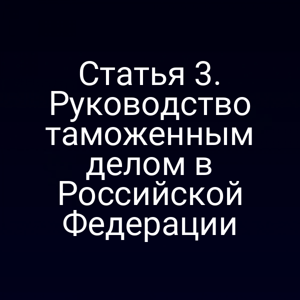 Статья 3. Руководство таможенным делом в Российской Федерации