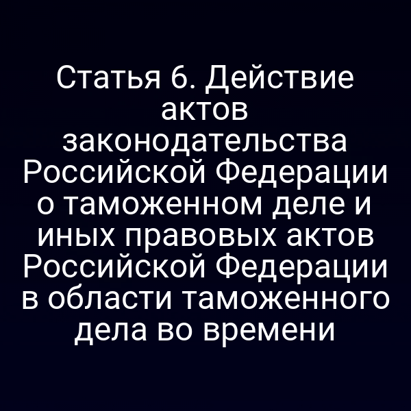 Статья 6. Действие актов законодательства Российской Федерации о таможенном деле и иных правовых актов Российской Федерации в области таможенного дела во времени