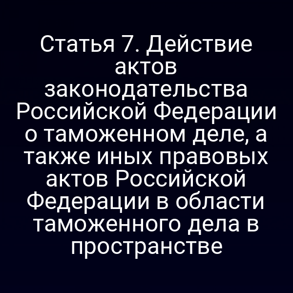 Статья 7. Действие актов законодательства Российской Федерации о таможенном деле, а также иных правовых актов Российской Федерации в области таможенного дела в пространстве