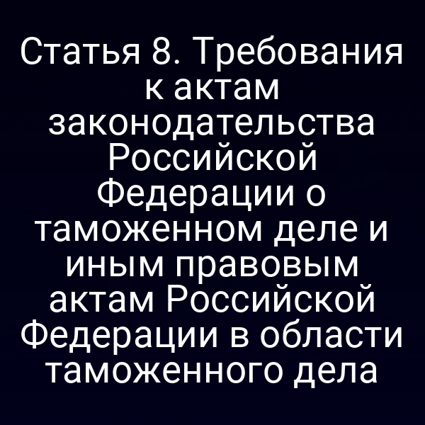 Статья 8. Требования к актам законодательства Российской Федерации о таможенном деле и иным правовым актам Российской Федерации в области таможенного дела