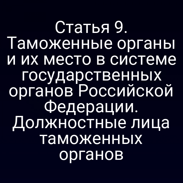 Статья 9. Таможенные органы и их место в системе государственных органов Российской Федерации. Должностные лица таможенных органов