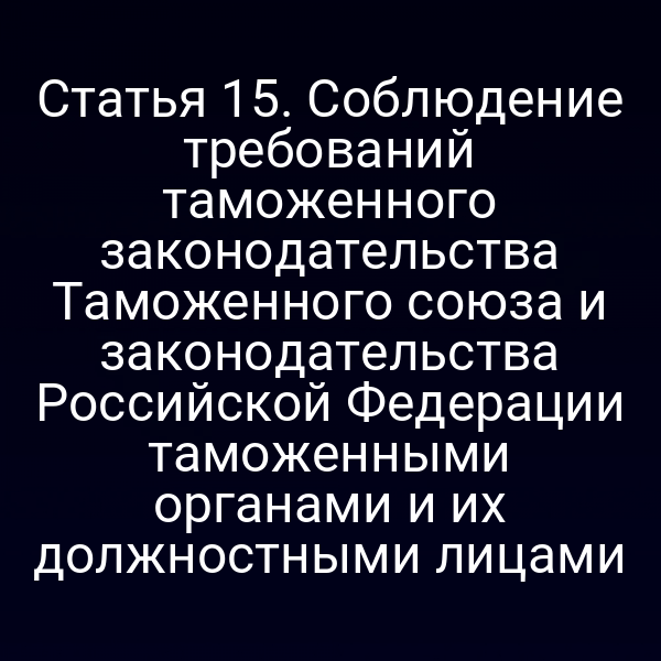 Статья 15. Соблюдение требований таможенного законодательства Таможенного союза и законодательства Российской Федерации таможенными органами и их должностными лицами
