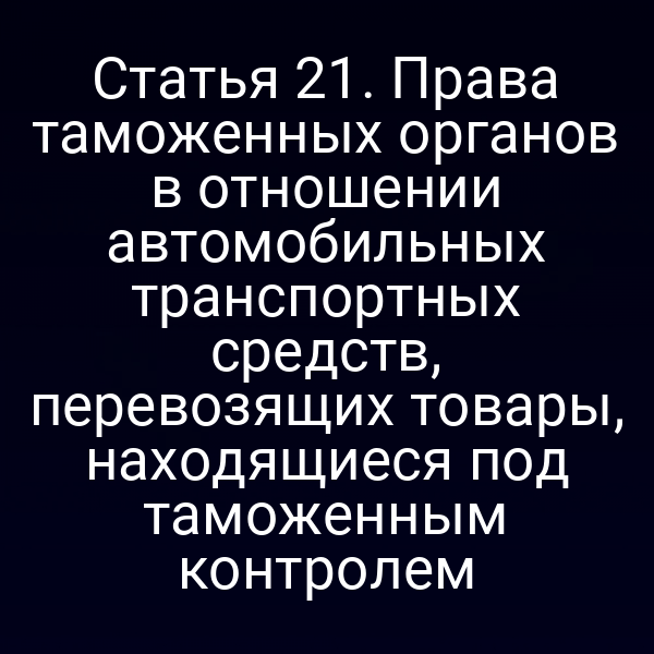 Статья 21. Права таможенных органов в отношении автомобильных транспортных средств, перевозящих товары, находящиеся под таможенным контролем