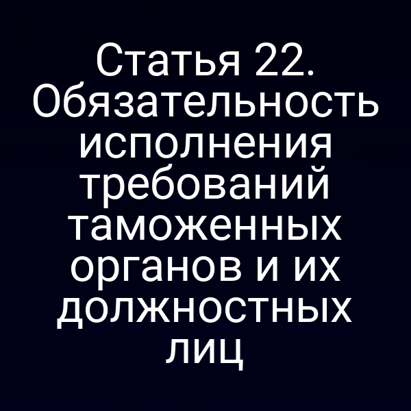Статья 22. Обязательность исполнения требований таможенных органов и их должностных лиц