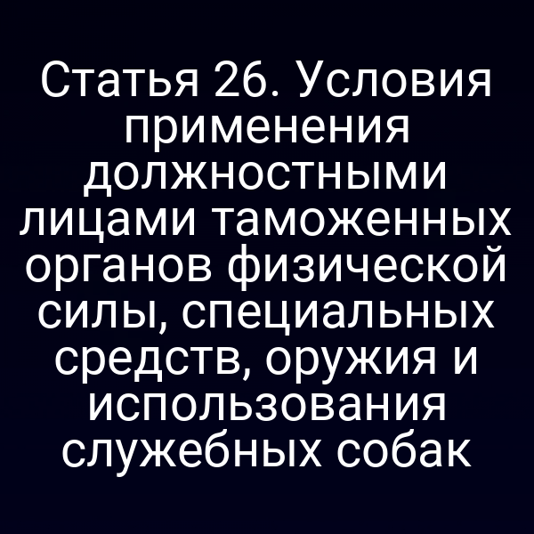 Статья 26. Условия применения должностными лицами таможенных органов физической силы, специальных средств, оружия и использования служебных собак