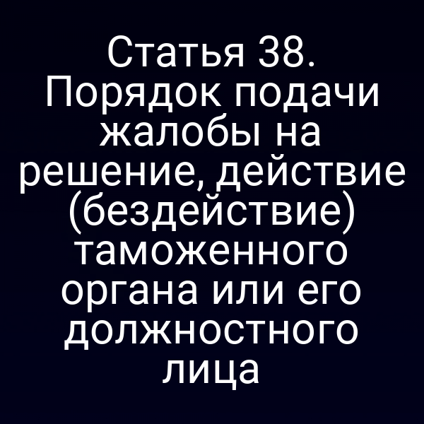 Статья 38. Порядок подачи жалобы на решение, действие (бездействие) таможенного органа или его должностного лица