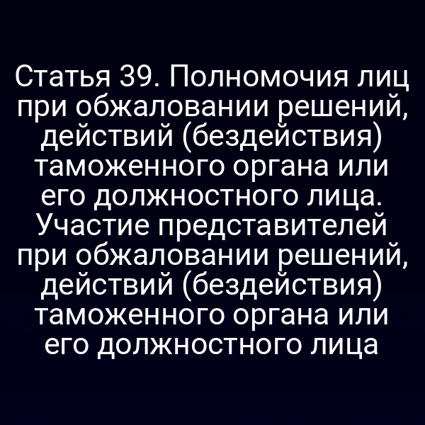 Статья 39. Полномочия лиц при обжаловании решений, действий (бездействия) таможенного органа или его должностного лица. Участие представителей при обжаловании решений, действий (бездействия) таможенного органа или его должностного лица