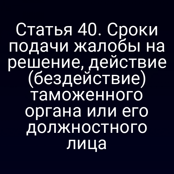 Статья 40. Сроки подачи жалобы на решение, действие (бездействие) таможенного органа или его должностного лица