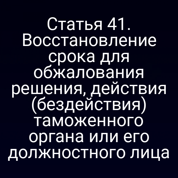 Статья 41. Восстановление срока для обжалования решения, действия (бездействия) таможенного органа или его должностного лица