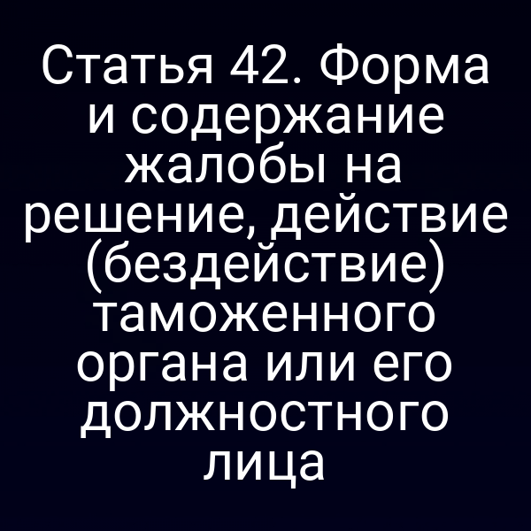 Статья 42. Форма и содержание жалобы на решение, действие (бездействие) таможенного органа или его должностного лица