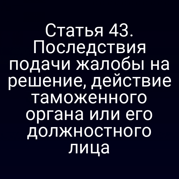 Статья 43. Последствия подачи жалобы на решение, действие таможенного органа или его должностного лица