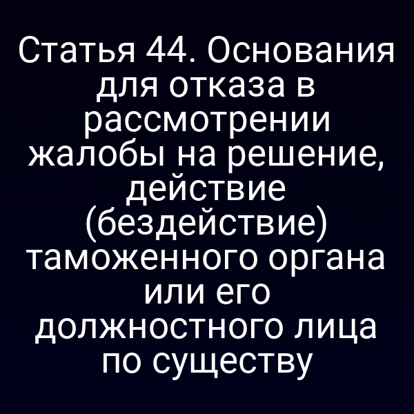 Статья 44. Основания для отказа в рассмотрении жалобы на решение, действие (бездействие) таможенного органа или его должностного лица по существу
