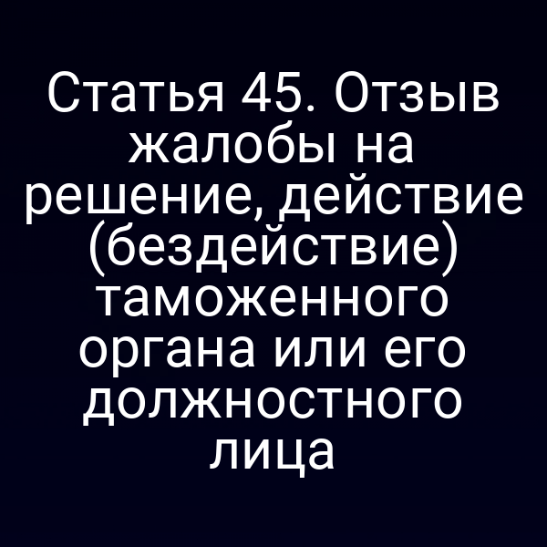 Статья 45. Отзыв жалобы на решение, действие (бездействие) таможенного органа или его должностного лица