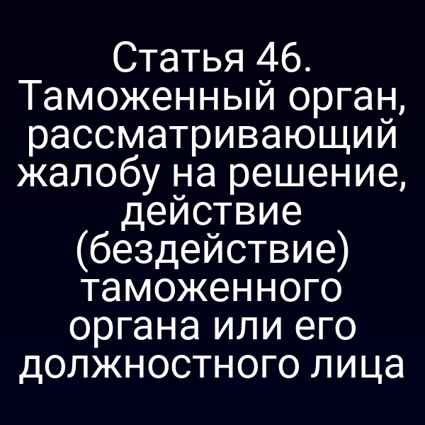 Статья 46. Таможенный орган, рассматривающий жалобу на решение, действие (бездействие) таможенного органа или его должностного лица