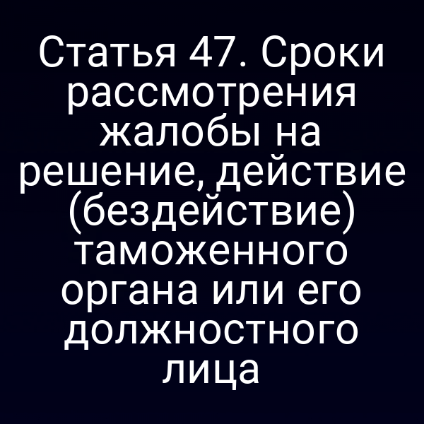 Статья 47. Сроки рассмотрения жалобы на решение, действие (бездействие) таможенного органа или его должностного лица