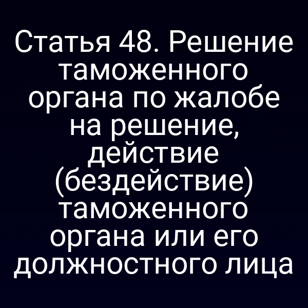 Статья 48. Решение таможенного органа по жалобе на решение, действие (бездействие) таможенного органа или его должностного лица