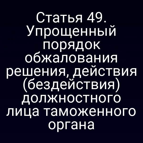 Статья 49. Упрощенный порядок обжалования решения, действия (бездействия) должностного лица таможенного органа