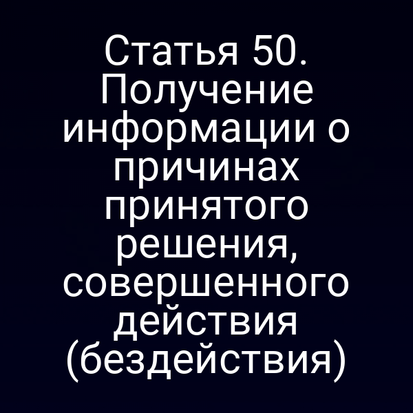 Статья 50. Получение информации о причинах принятого решения, совершенного действия (бездействия)
