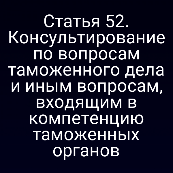 Статья 52. Консультирование по вопросам таможенного дела и иным вопросам, входящим в компетенцию таможенных органов