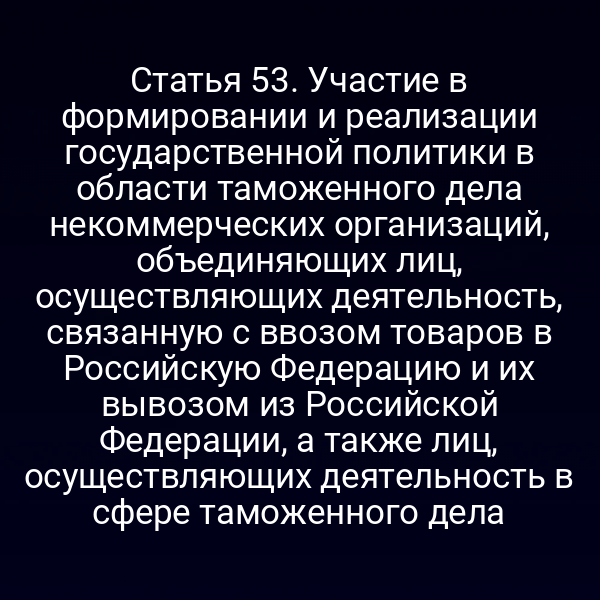 Статья 53. Участие в формировании и реализации государственной политики в области таможенного дела некоммерческих организаций, объединяющих лиц, осуществляющих деятельность, связанную с ввозом товаров в Российскую Федерацию и их вывозом из Российской Федерации, а также лиц, осуществляющих деятельность в сфере таможенного дела