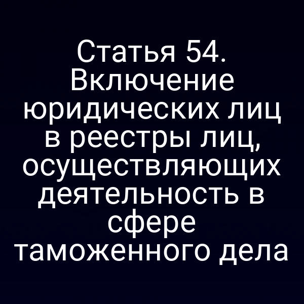 Статья 54. Включение юридических лиц в реестры лиц, осуществляющих деятельность в сфере таможенного дела