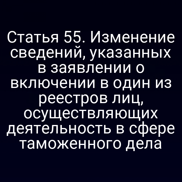 Статья 55. Изменение сведений, указанных в заявлении о включении в один из реестров лиц, осуществляющих деятельность в сфере таможенного дела