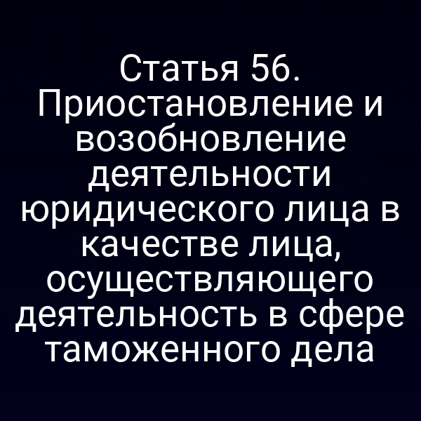 Статья 56. Приостановление и возобновление деятельности юридического лица в качестве лица, осуществляющего деятельность в сфере таможенного дела