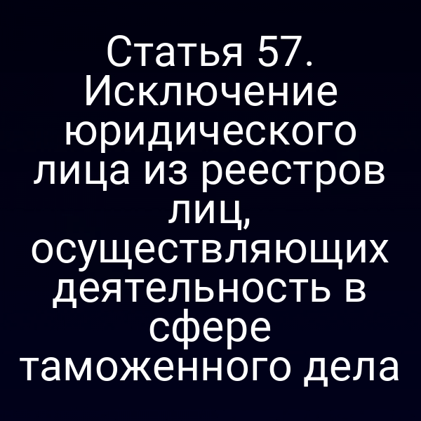Статья 57. Исключение юридического лица из реестров лиц, осуществляющих деятельность в сфере таможенного дела