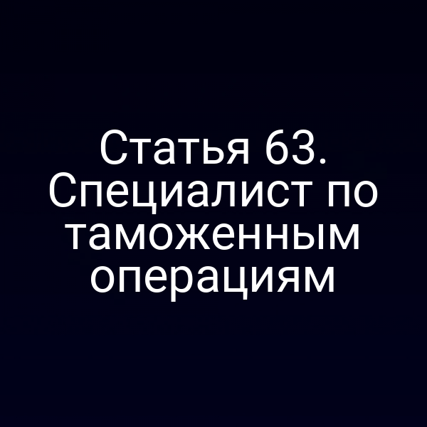 Статья 63. Специалист по таможенным операциям