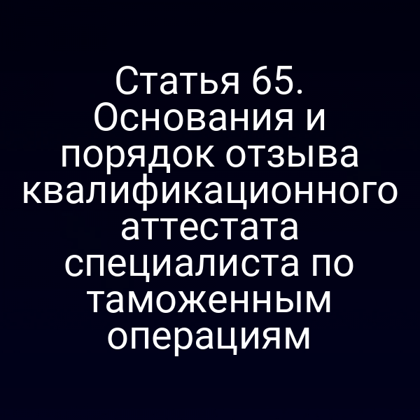 Статья 65. Основания и порядок отзыва квалификационного аттестата специалиста по таможенным операциям