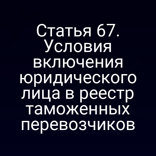 Статья 67. Условия включения юридического лица в реестр таможенных перевозчиков
