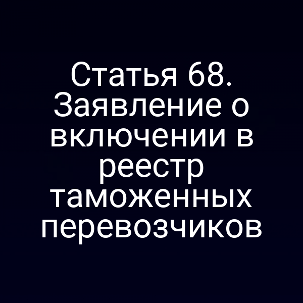 Статья 68. Заявление о включении в реестр таможенных перевозчиков