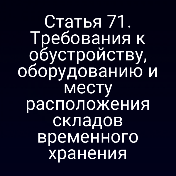 Статья 71. Требования к обустройству, оборудованию и месту расположения складов временного хранения