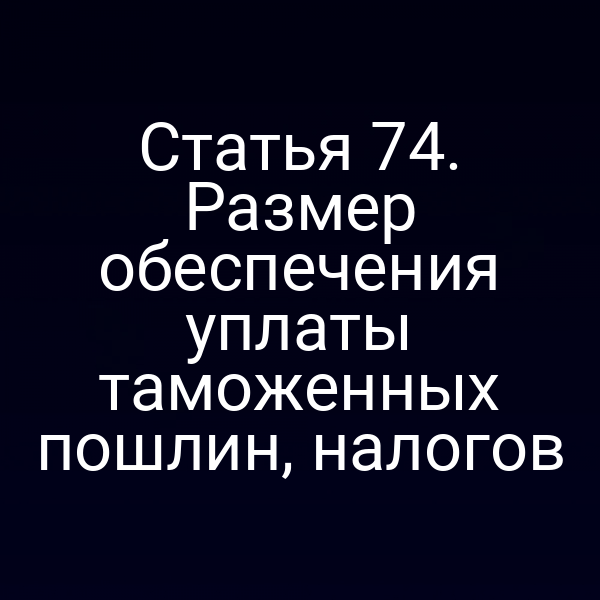Статья 74. Размер обеспечения уплаты таможенных пошлин, налогов