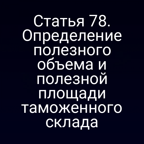 Статья 78. Определение полезного объема и полезной площади таможенного склада